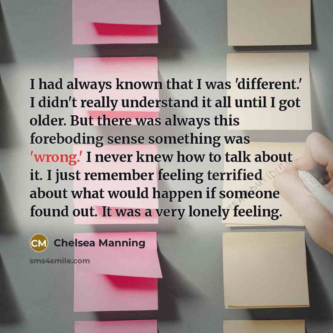 “I had always known that I was 'different.' I didn't really understand it all until I got older. But there was always this foreboding sense something was 'wrong.' I never knew how to talk about it. I just remember feeling terrified about what would happen if someone found out. It was a very lonely…” quote by Chelsea Manning