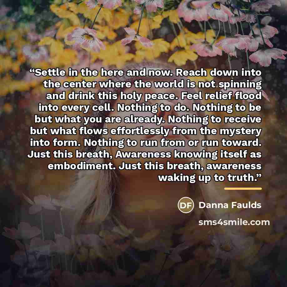 “Settle in the here and now. Reach down into the center where the world is not spinning and drink this holy peace. Feel relief flood into every cell. Nothing to do. Nothing to be but what you are already. Nothing to receive but what flows effortlessly from the mystery into form. Nothing to run from…” quote by Danna Faulds
