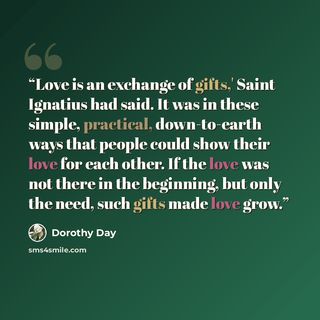 “Love is an exchange of gifts,' Saint Ignatius had said. It was in these simple, practical, down-to-earth ways that people could show their love for each other. If the love was not there in the beginning, but only the need, such gifts made love grow.” quote by Dorothy Day