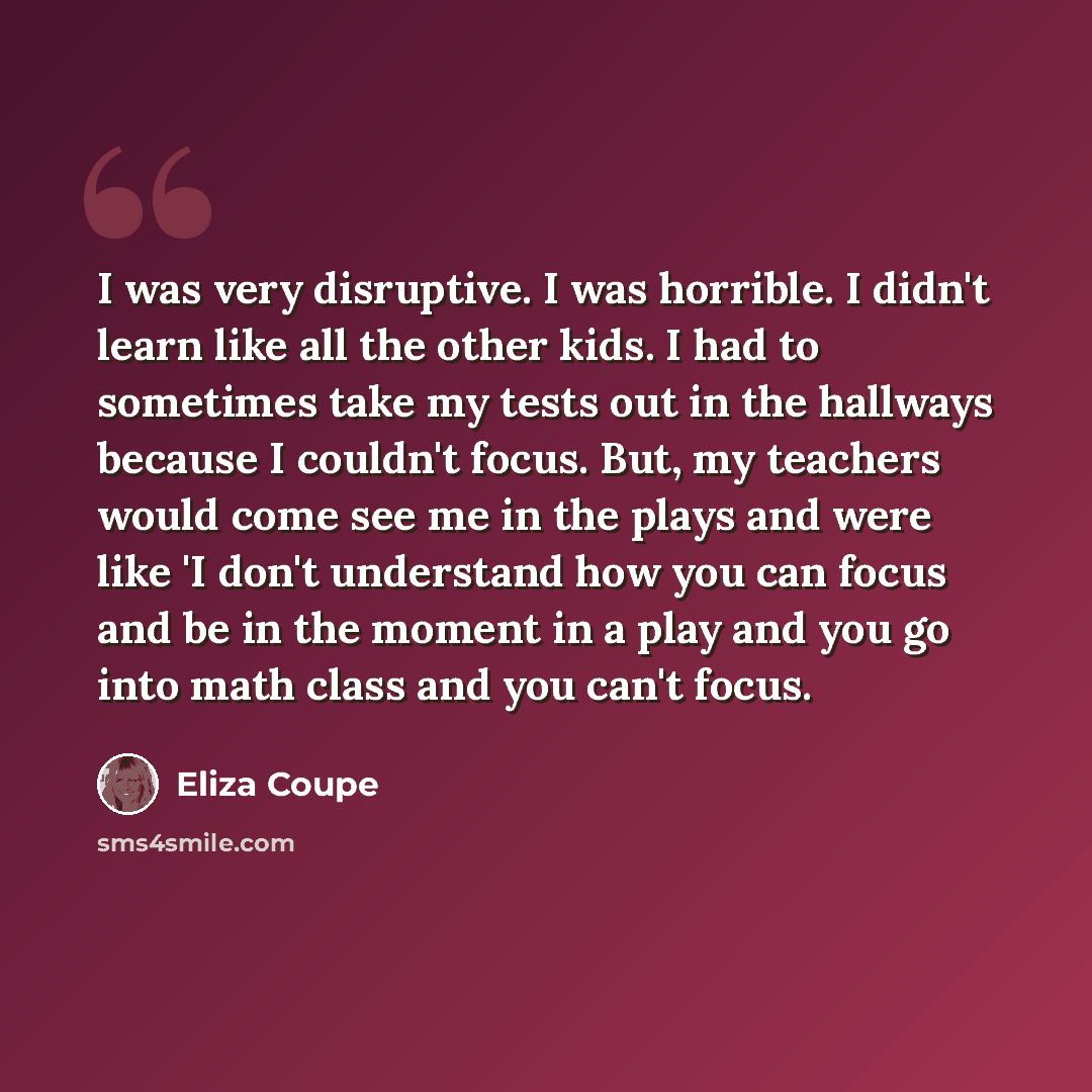 “I was very disruptive. I was horrible. I didn't learn like all the other kids. I had to sometimes take my tests out in the hallways because I couldn't focus. But, my teachers would come see me in the plays and were like 'I don't understand how you can focus and be in the moment in a play and you…” quote by Eliza Coupe