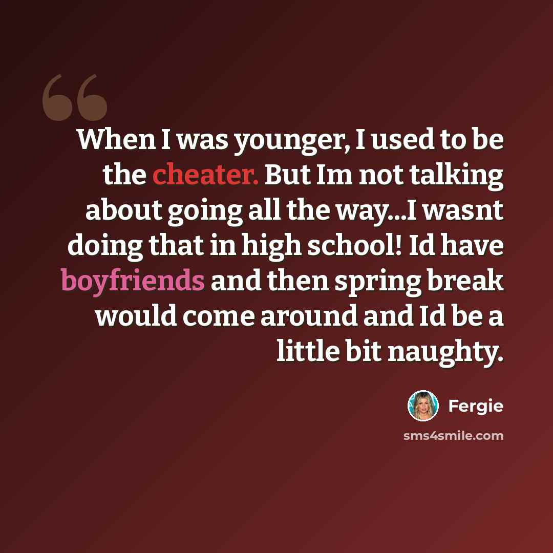 “When I was younger, I used to be the cheater. But Im not talking about going all the way...I wasnt doing that in high school! Id have boyfriends and then spring break would come around and Id be a little bit naughty.” quote by Fergie
