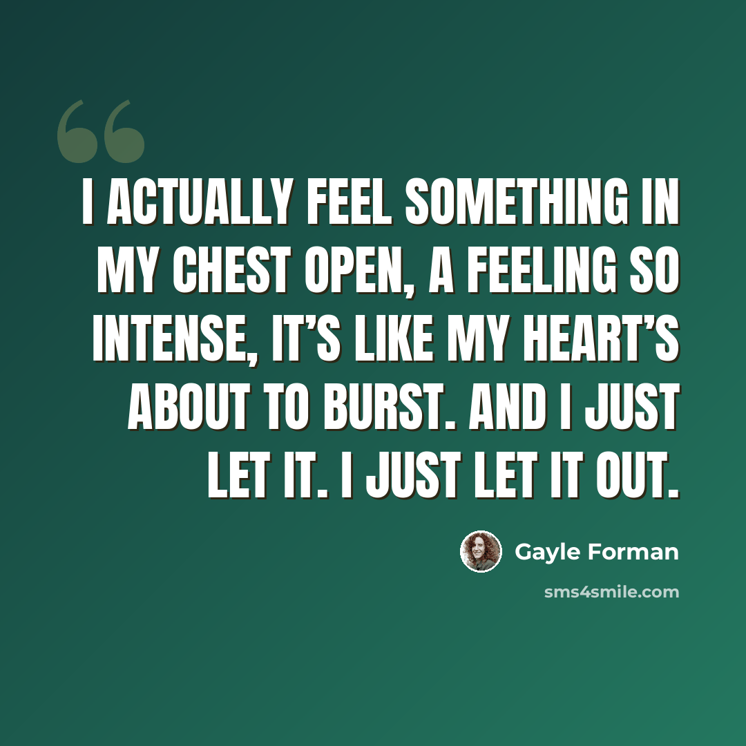 “I actually feel something in my chest open, a feeling so intense, it’s like my heart’s about to burst. And I just let it. I just let it out.” quote by Gayle Forman