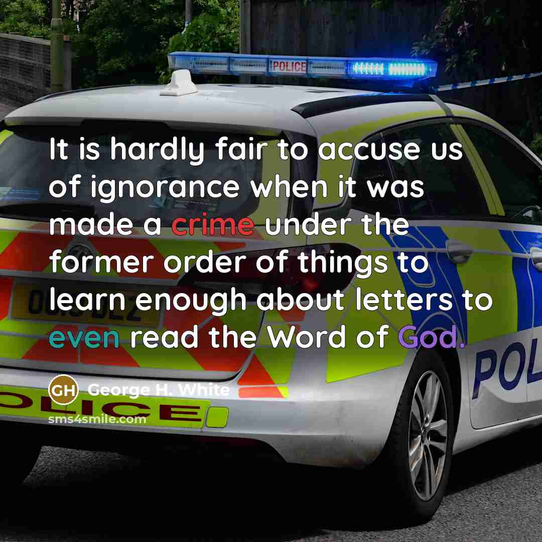 “It is hardly fair to accuse us of ignorance when it was made a crime under the former order of things to learn enough about letters to even read the Word of God.” quote by George H. White