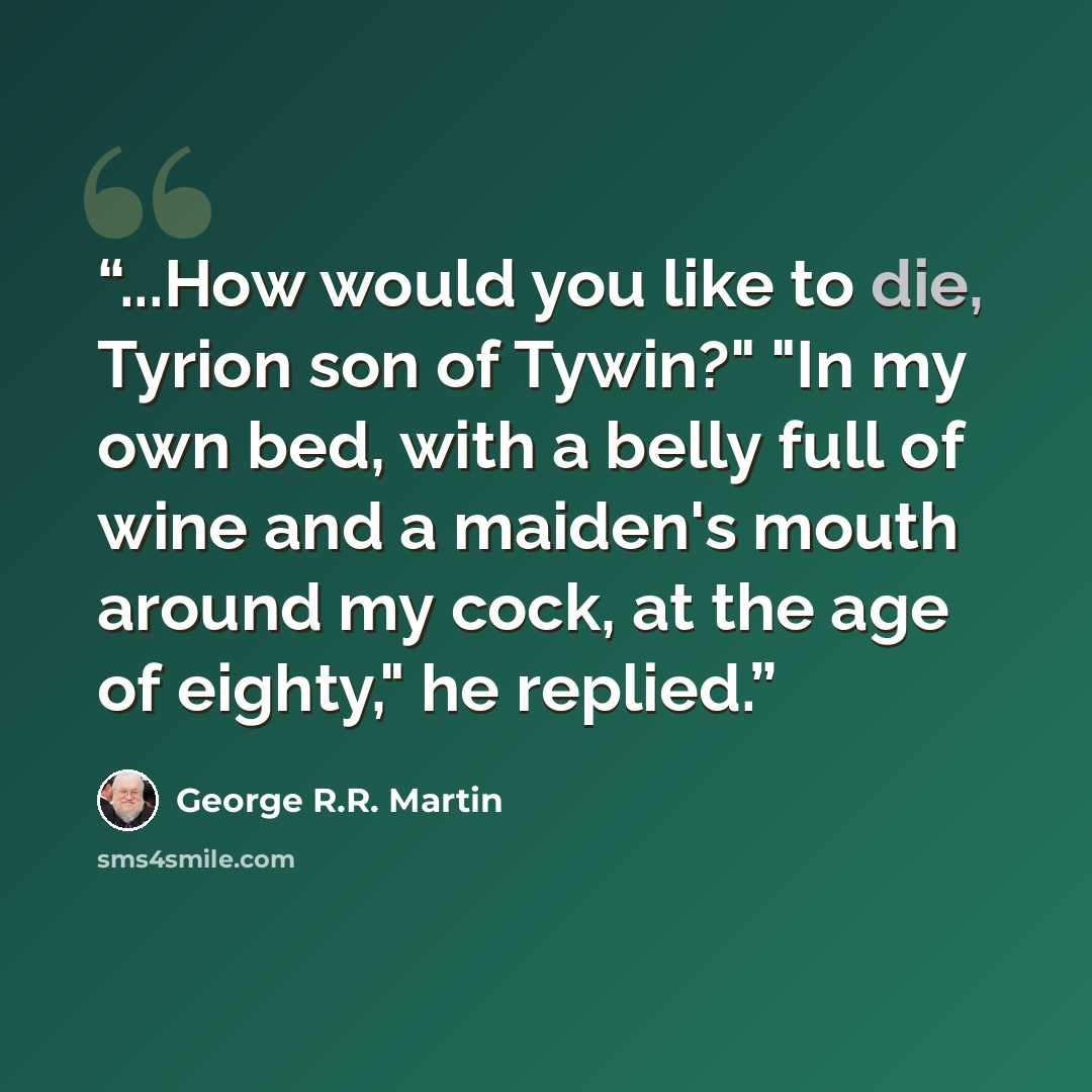 “...How would you like to die, Tyrion son of Tywin?" "In my own bed, with a belly full of wine and a maiden's mouth around my cock, at the age of eighty," he replied.” quote by George R.R. Martin
