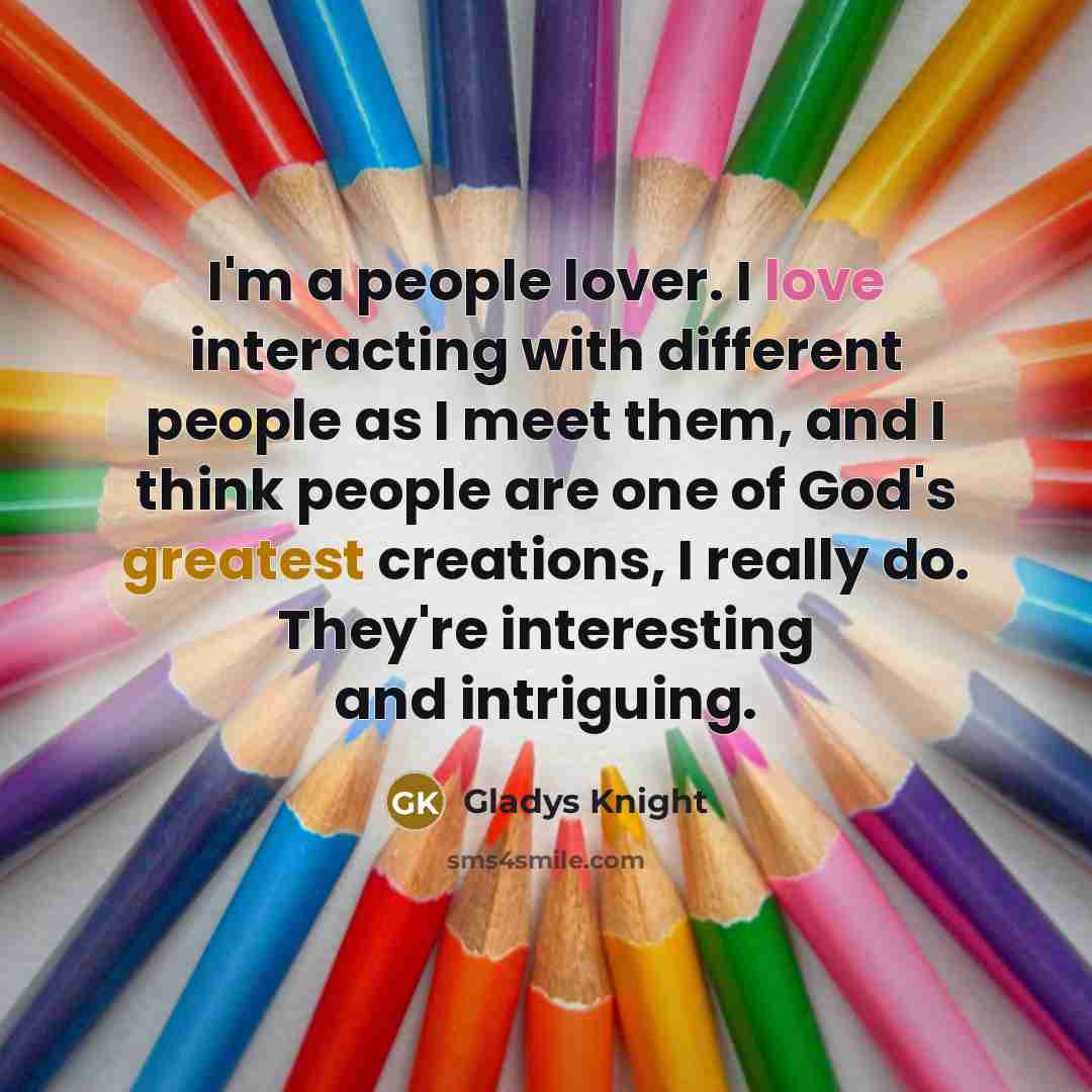 “I'm a people lover. I love interacting with different people as I meet them, and I think people are one of God's greatest creations, I really do. They're interesting and intriguing.” quote by Gladys Knight