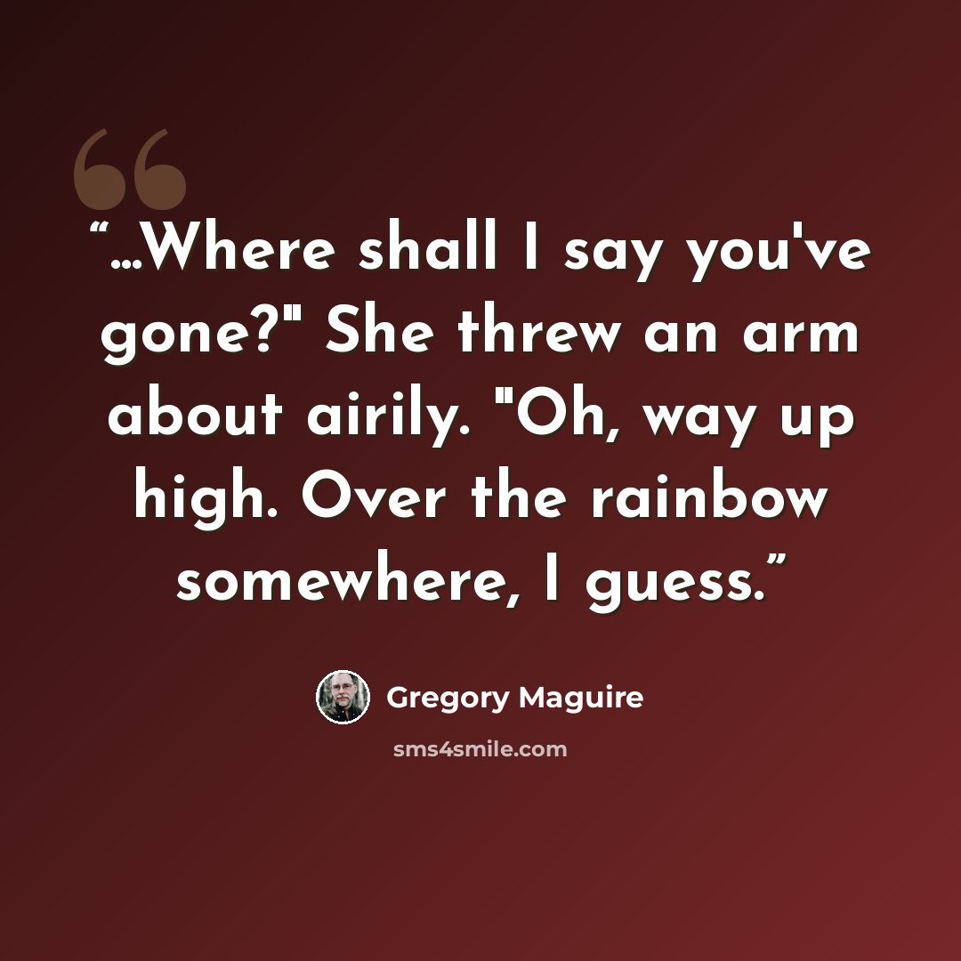 “...Where shall I say you've gone?" She threw an arm about airily. "Oh, way up high. Over the rainbow somewhere, I guess.” quote by Gregory Maguire