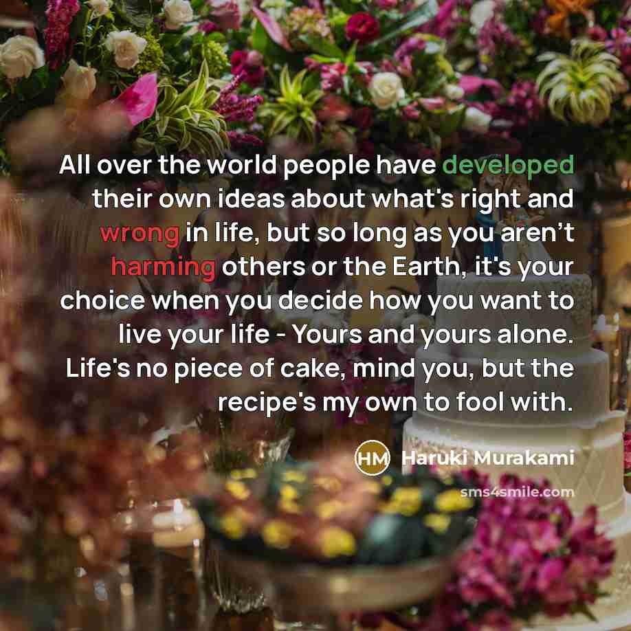 “All over the world people have developed their own ideas about what's right and wrong in life, but so long as you aren't harming others or the Earth, it's your choice when you decide how you want to live your life - Yours and yours alone. Life's no piece of cake, mind you, but the recipe's my own…” quote by Haruki Murakami