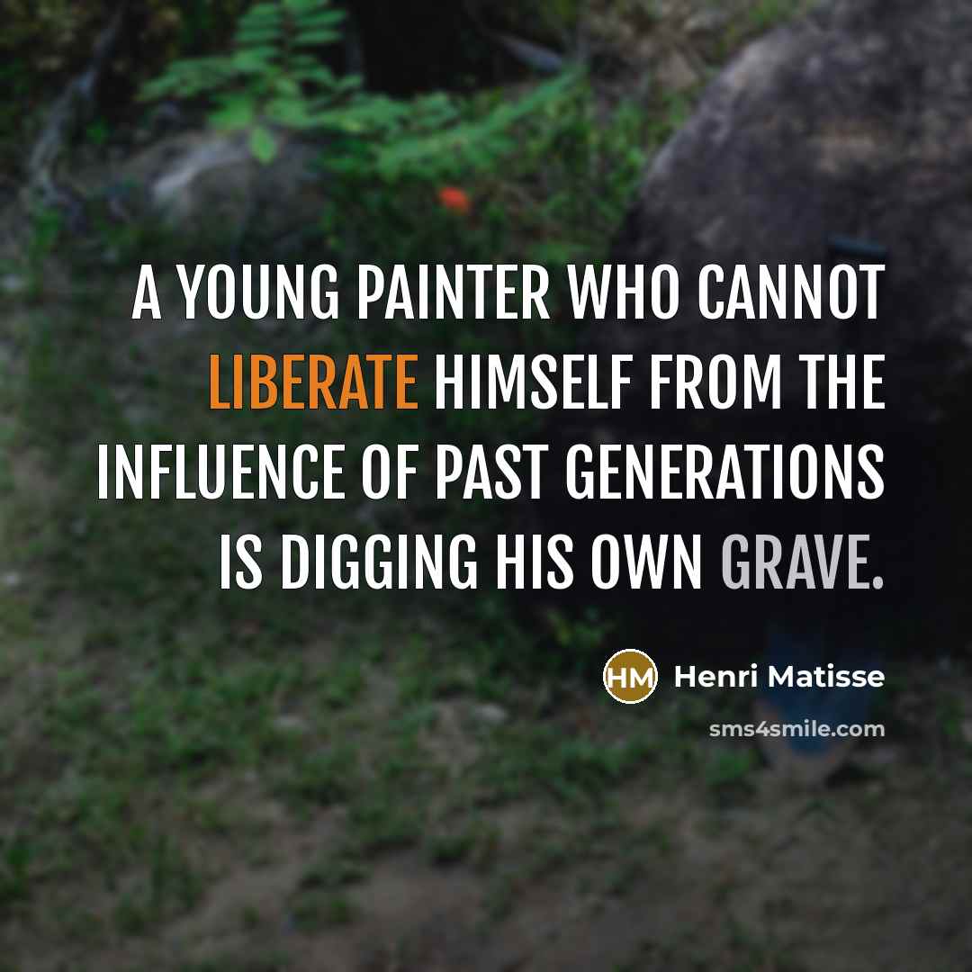 “A young painter who cannot liberate himself from the influence of past generations is digging his own grave.” quote by Henri Matisse