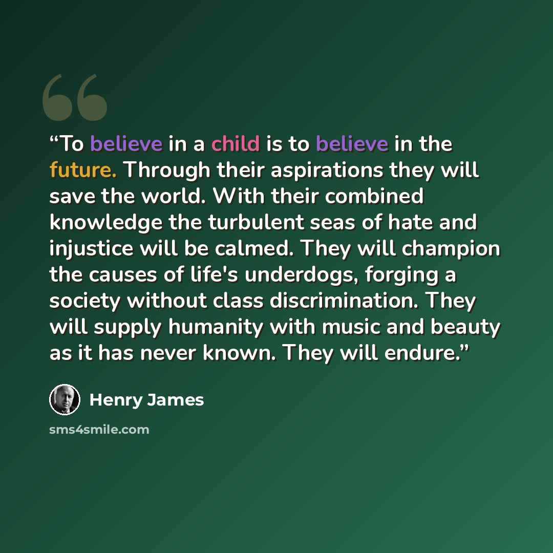 “To believe in a child is to believe in the future. Through their aspirations they will save the world. With their combined knowledge the turbulent seas of hate and injustice will be calmed. They will champion the causes of life's underdogs, forging a society without class discrimination. They will…” quote by Henry James