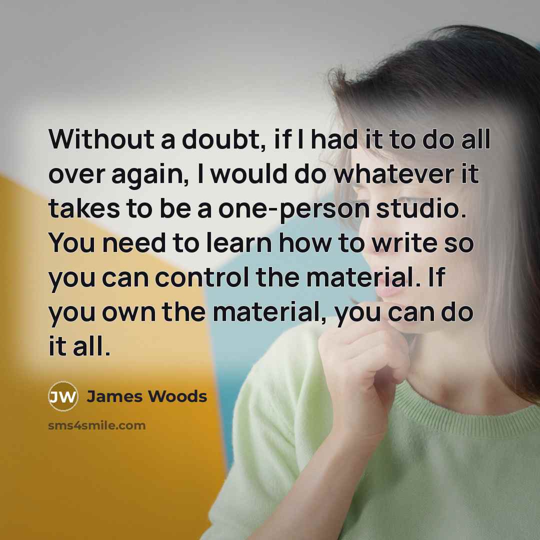 “Without a doubt, if I had it to do all over again, I would do whatever it takes to be a one-person studio. You need to learn how to write so you can control the material. If you own the material, you can do it all.” quote by James Woods