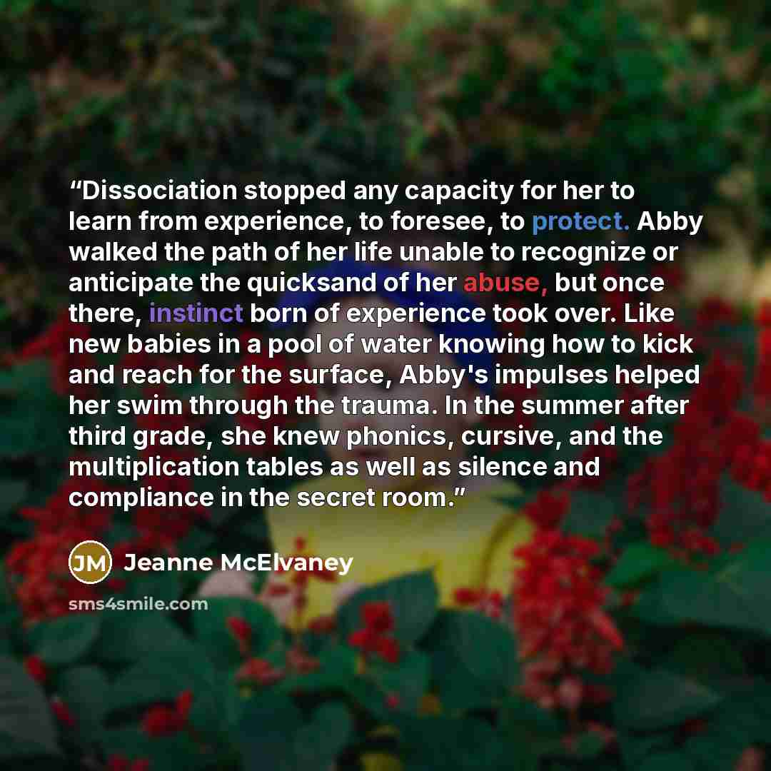 “Dissociation stopped any capacity for her to learn from experience, to foresee, to protect. Abby walked the path of her life unable to recognize or anticipate the quicksand of her abuse, but once there, instinct born of experience took over. Like new babies in a pool of water knowing how to kick…” quote by Jeanne McElvaney