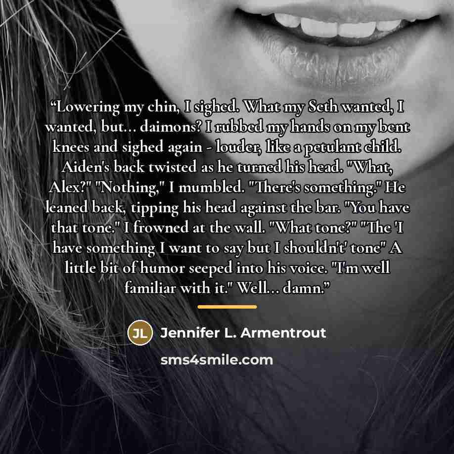 “Lowering my chin, I sighed. What my Seth wanted, I wanted, but... daimons? I rubbed my hands on my bent knees and sighed again - louder, like a petulant child. Aiden's back twisted as he turned his head. "What, Alex?" "Nothing," I mumbled. "There's something." He leaned back, tipping his head…” quote by Jennifer L. Armentrout