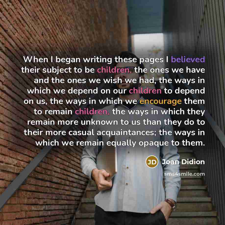 “When I began writing these pages I believed their subject to be children, the ones we have and the ones we wish we had, the ways in which we depend on our children to depend on us, the ways in which we encourage them to remain children, the ways in which they remain more unknown to us than they do…” quote by Joan Didion
