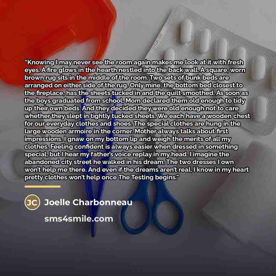 “Knowing I may never see the room again makes me look at it with fresh eyes. A fire glows in the hearth nestled into the back wall. A square, worn brown rug sits in the middle of the room. Two sets of bunk beds are arranged on either side of the rug. Only mine, the bottom bed closest to the…” quote by Joelle Charbonneau