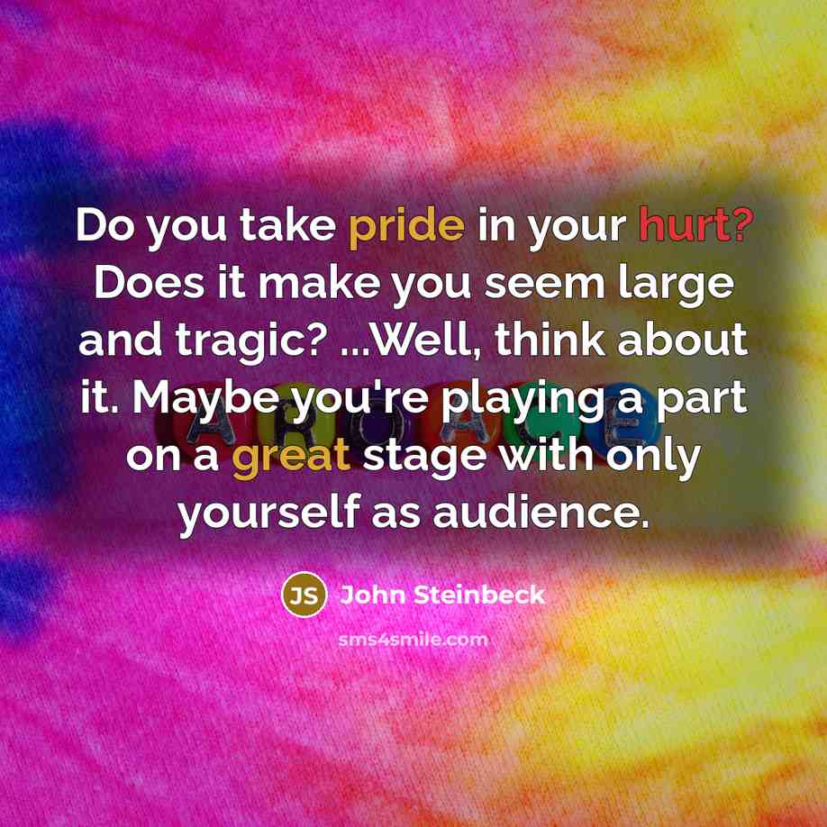 “Do you take pride in your hurt? Does it make you seem large and tragic? ...Well, think about it. Maybe you're playing a part on a great stage with only yourself as audience.” quote by John Steinbeck