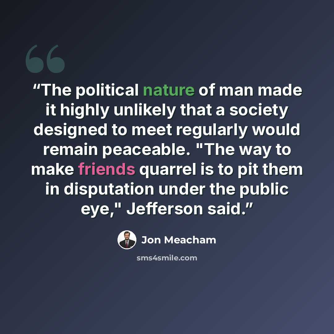 “The political nature of man made it highly unlikely that a society designed to meet regularly would remain peaceable. "The way to make friends quarrel is to pit them in disputation under the public eye," Jefferson said.” quote by Jon Meacham