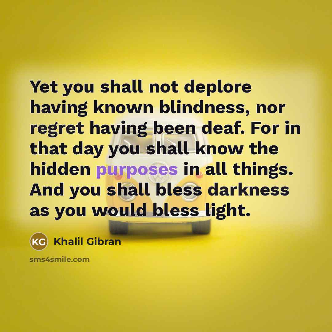 “Yet you shall not deplore having known blindness, nor regret having been deaf. For in that day you shall know the hidden purposes in all things. And you shall bless darkness as you would bless light.” quote by Khalil Gibran
