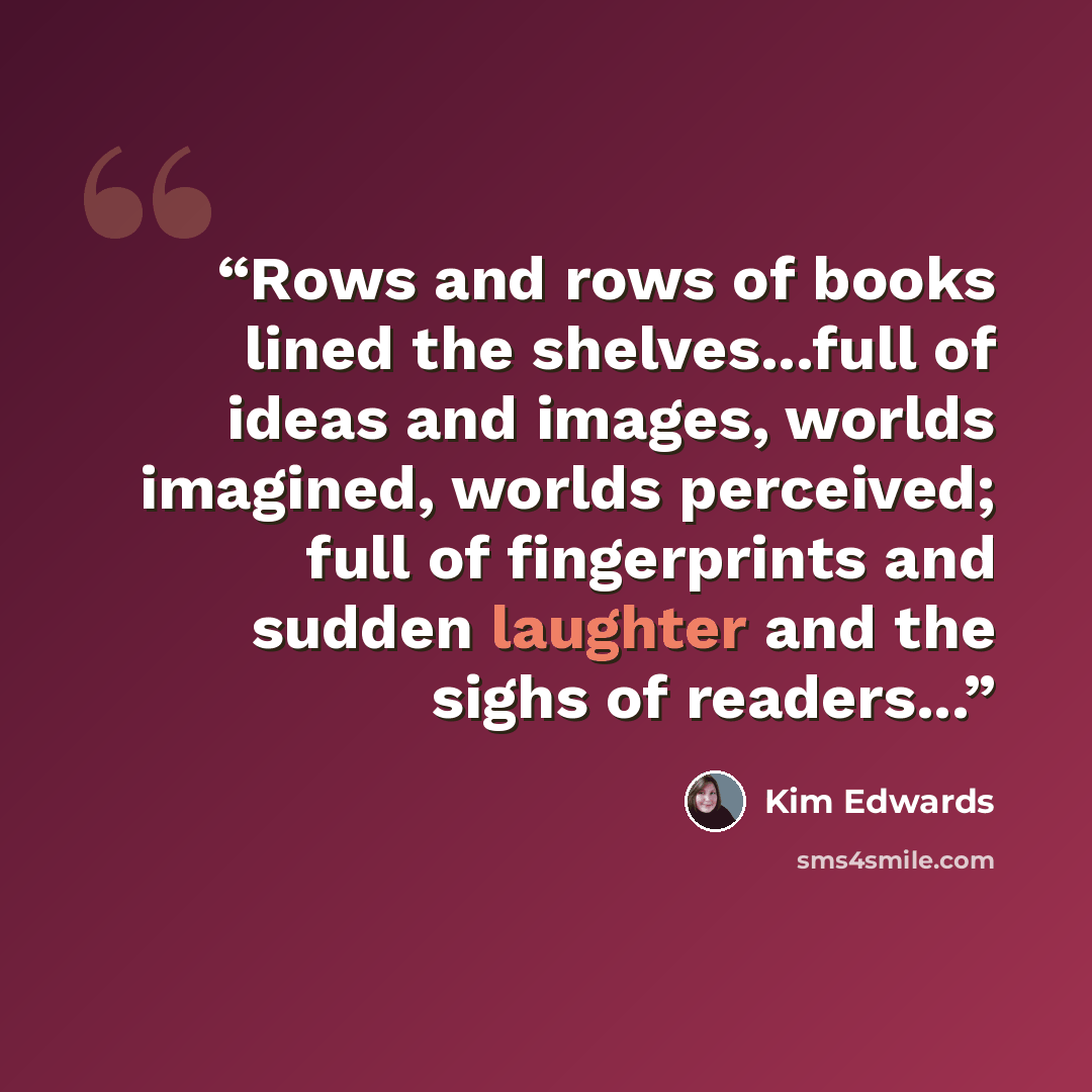 “Rows and rows of books lined the shelves...full of ideas and images, worlds imagined, worlds perceived; full of fingerprints and sudden laughter and the sighs of readers...” quote by Kim Edwards