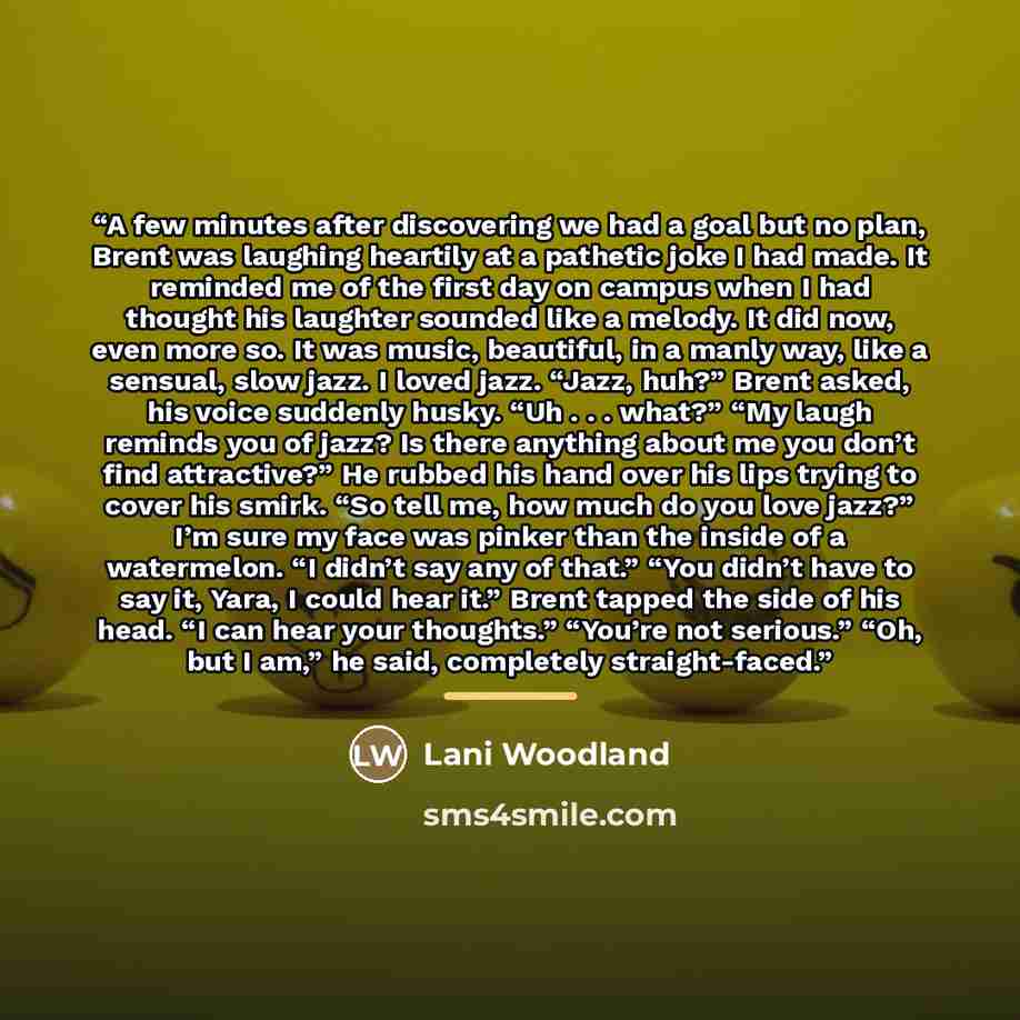 “A few minutes after discovering we had a goal but no plan, Brent was laughing heartily at a pathetic joke I had made. It reminded me of the first day on campus when I had thought his laughter sounded like a melody. It did now, even more so. It was music, beautiful, in a manly way, like a sensual…” quote by Lani Woodland