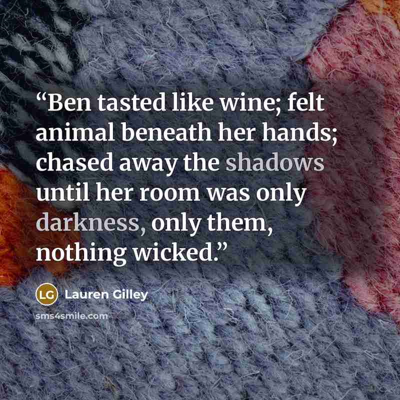 “Ben tasted like wine; felt animal beneath her hands; chased away the shadows until her room was only darkness, only them, nothing wicked.” quote by Lauren Gilley