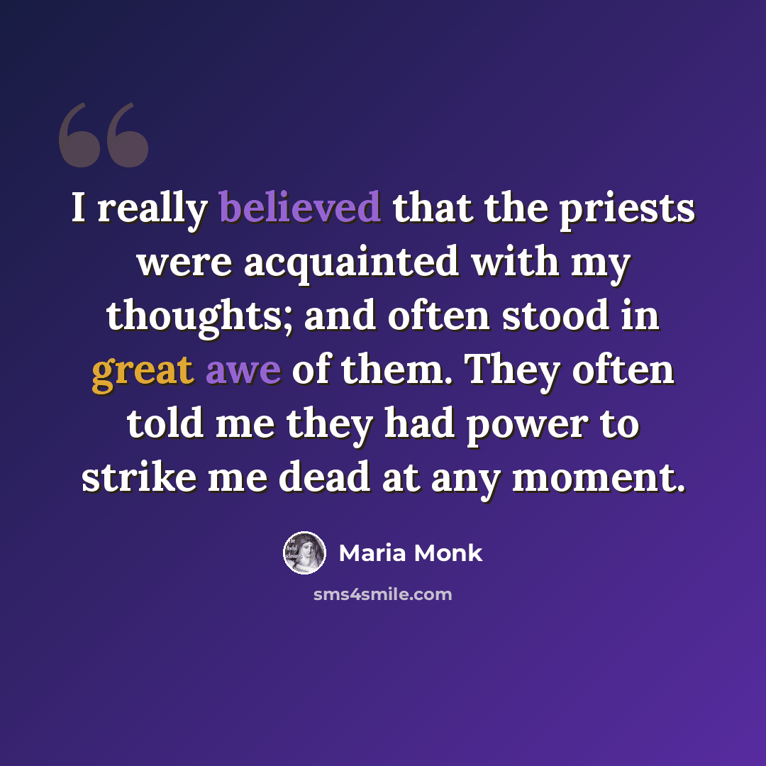 “I really believed that the priests were acquainted with my thoughts; and often stood in great awe of them. They often told me they had power to strike me dead at any moment.” quote by Maria Monk