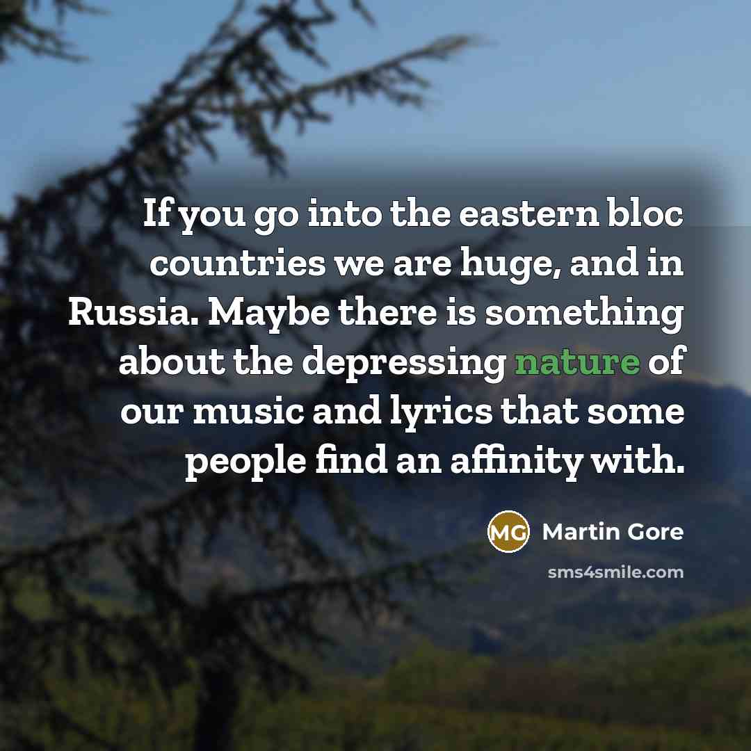 “If you go into the eastern bloc countries we are huge, and in Russia. Maybe there is something about the depressing nature of our music and lyrics that some people find an affinity with.” quote by Martin Gore