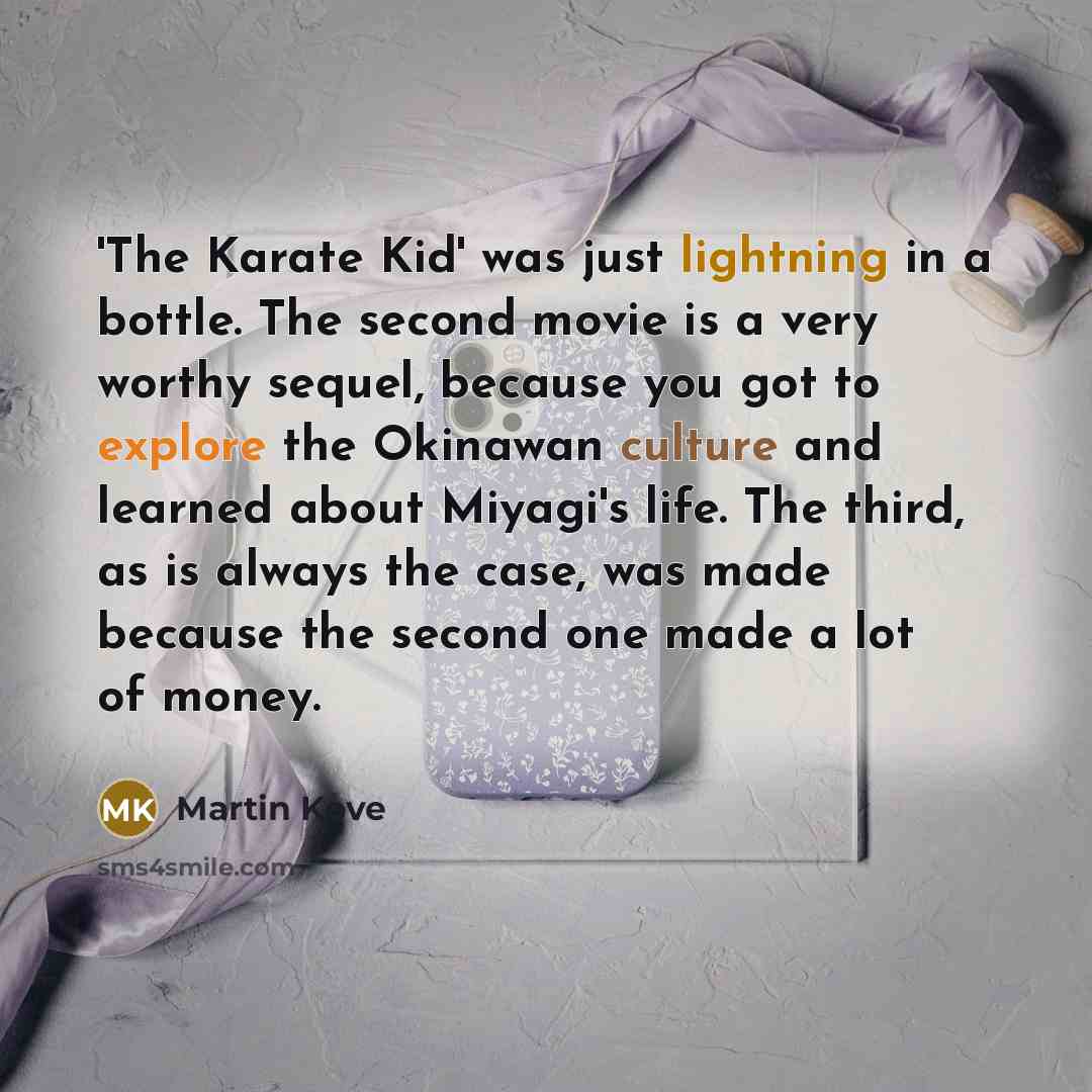 “'The Karate Kid' was just lightning in a bottle. The second movie is a very worthy sequel, because you got to explore the Okinawan culture and learned about Miyagi's life. The third, as is always the case, was made because the second one made a lot of money.” quote by Martin Kove