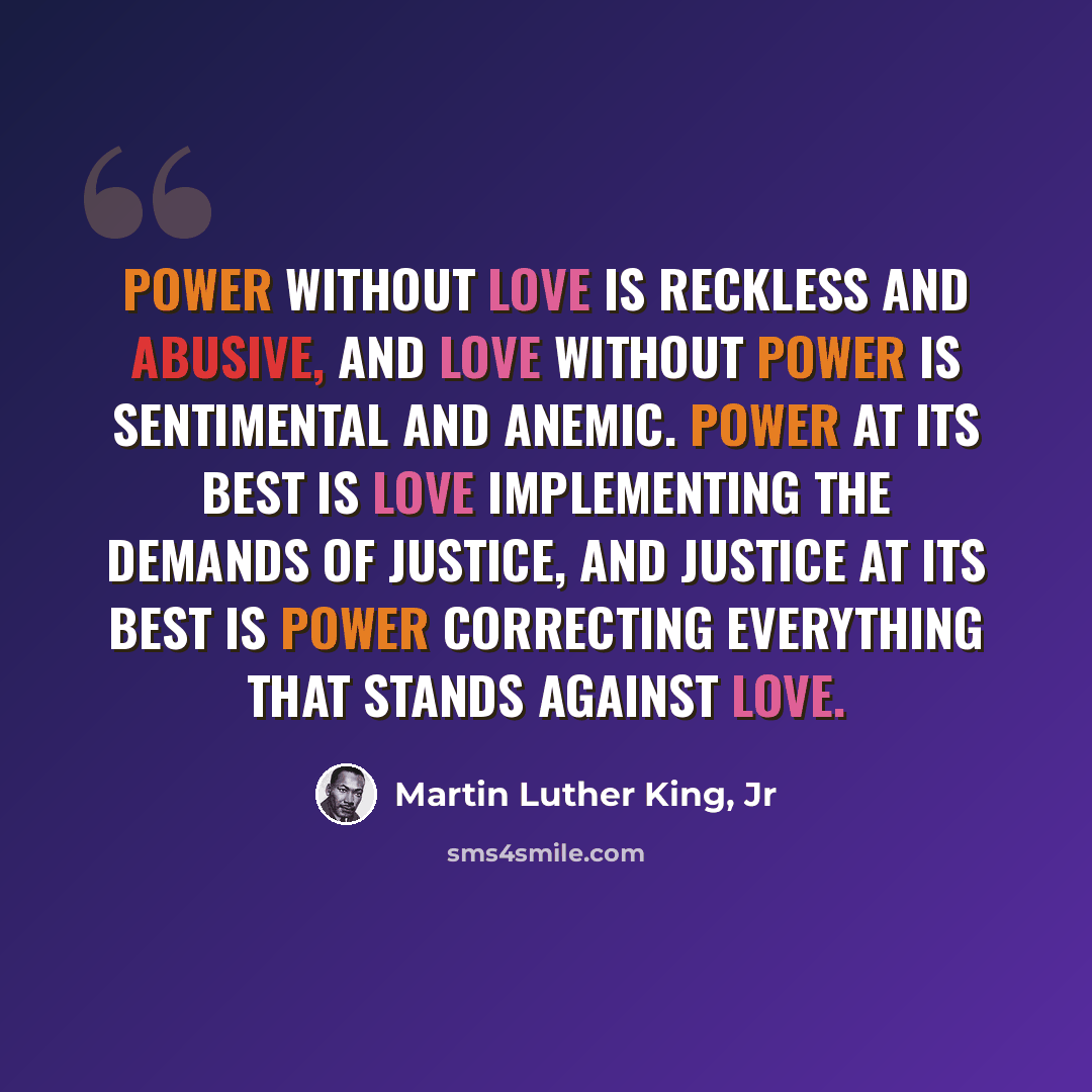 “Power without love is reckless and abusive, and love without power is sentimental and anemic. Power at its best is love implementing the demands of justice, and justice at its best is power correcting everything that stands against love.” quote by Martin Luther King, Jr