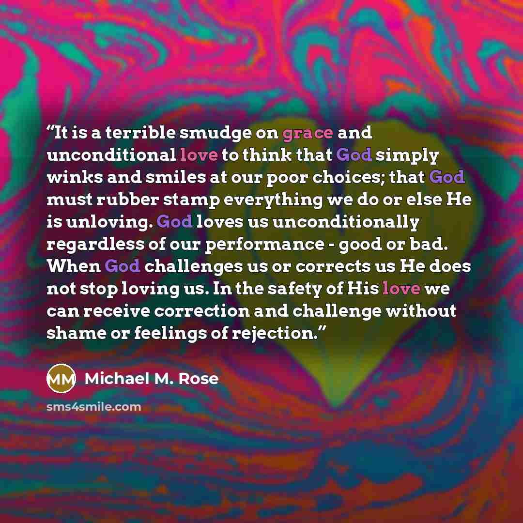 “It is a terrible smudge on grace and unconditional love to think that God simply winks and smiles at our poor choices; that God must rubber stamp everything we do or else He is unloving. God loves us unconditionally regardless of our performance - good or bad. When God challenges us or corrects us…” quote by Michael M. Rose