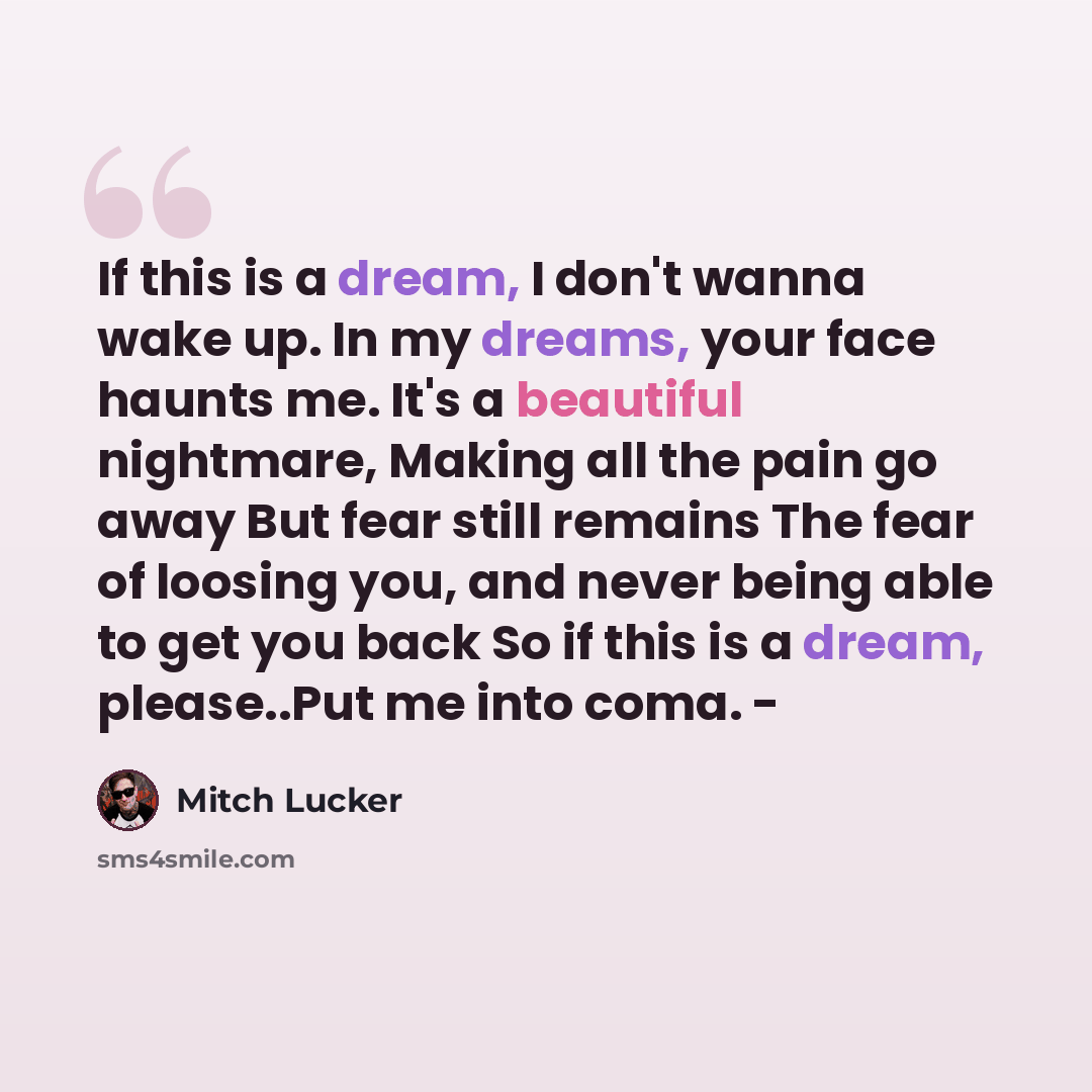“If this is a dream, I don't wanna wake up. In my dreams, your face haunts me. It's a beautiful nightmare, Making all the pain go away But fear still remains The fear of loosing you, and never being able to get you back So if this is a dream, please..Put me into coma. -” quote by Mitch Lucker