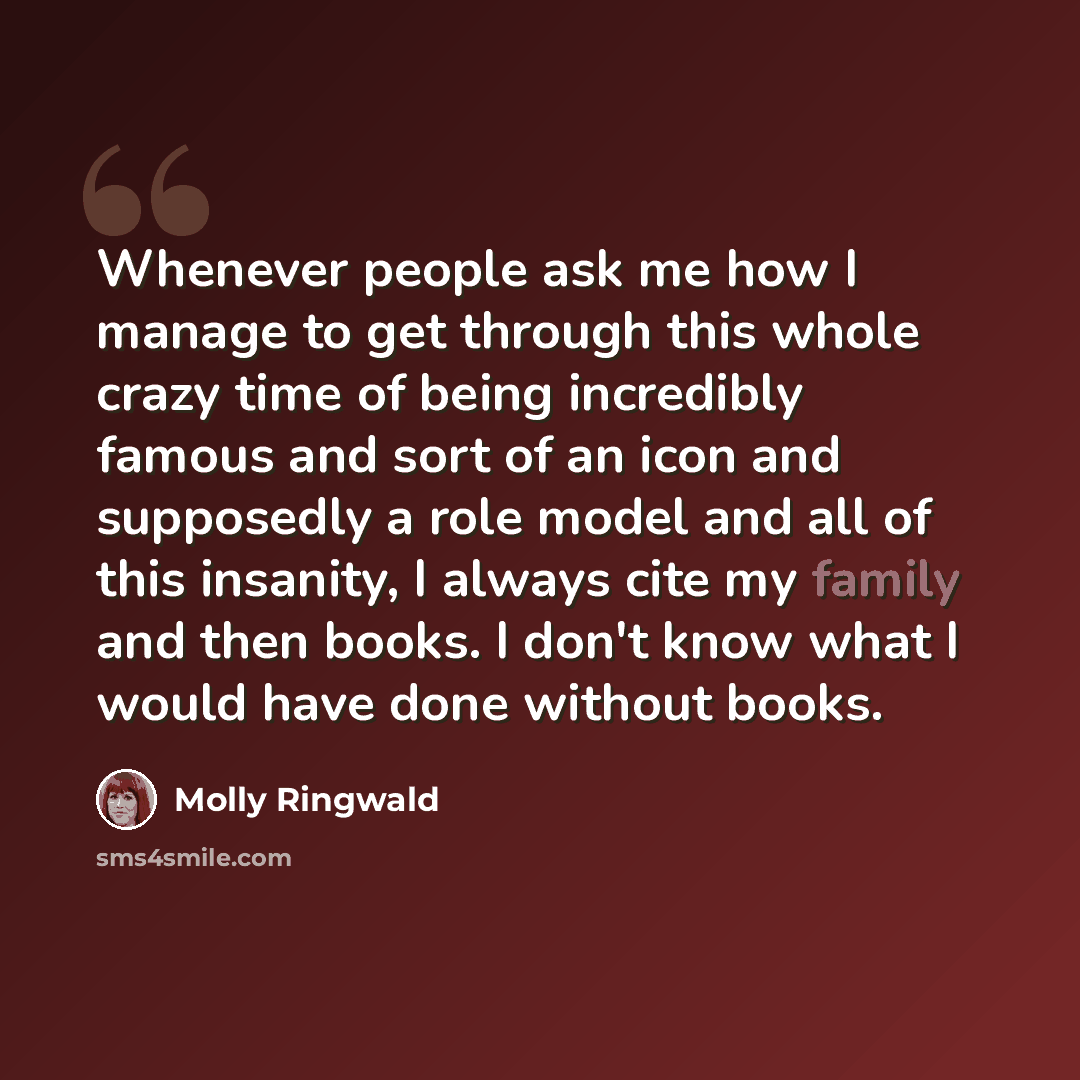 “Whenever people ask me how I manage to get through this whole crazy time of being incredibly famous and sort of an icon and supposedly a role model and all of this insanity, I always cite my family and then books. I don't know what I would have done without books.” quote by Molly Ringwald
