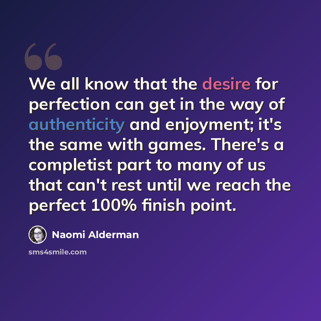“We all know that the desire for perfection can get in the way of authenticity and enjoyment; it's the same with games. There's a completist part to many of us that can't rest until we reach the perfect 100% finish point.” quote by Naomi Alderman