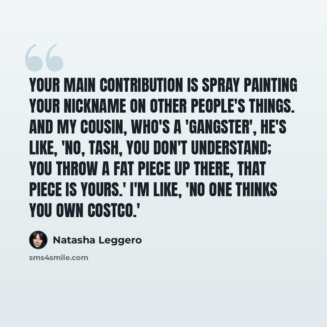 “Your main contribution is spray painting your nickname on other people's things. And my cousin, who's a 'gangster', he's like, 'No, Tash, you don't understand; you throw a fat piece up there, that piece is yours.' I'm like, 'No one thinks you own Costco.'” quote by Natasha Leggero