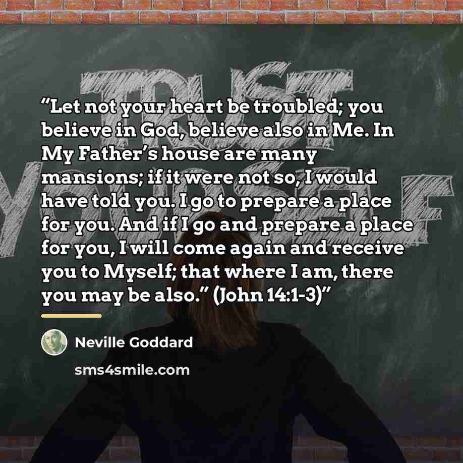 “Let not your heart be troubled; you believe in God, believe also in Me. In My Father’s house are many mansions; if it were not so, I would have told you. I go to prepare a place for you. And if I go and prepare a place for you, I will come again and receive you to Myself; that where I am, there…” quote by Neville Goddard