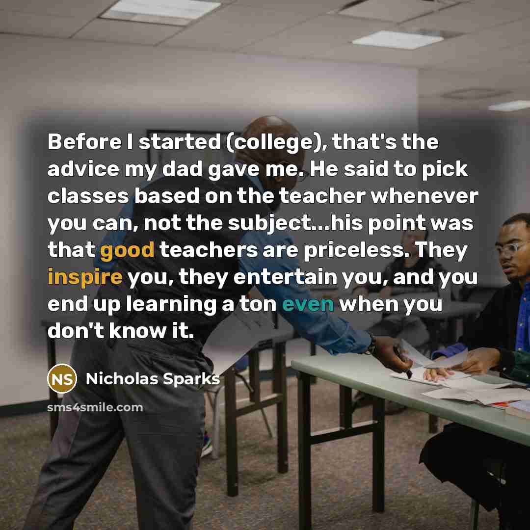 “Before I started (college), that's the advice my dad gave me. He said to pick classes based on the teacher whenever you can, not the subject...his point was that good teachers are priceless. They inspire you, they entertain you, and you end up learning a ton even when you don't know it.” quote by Nicholas Sparks