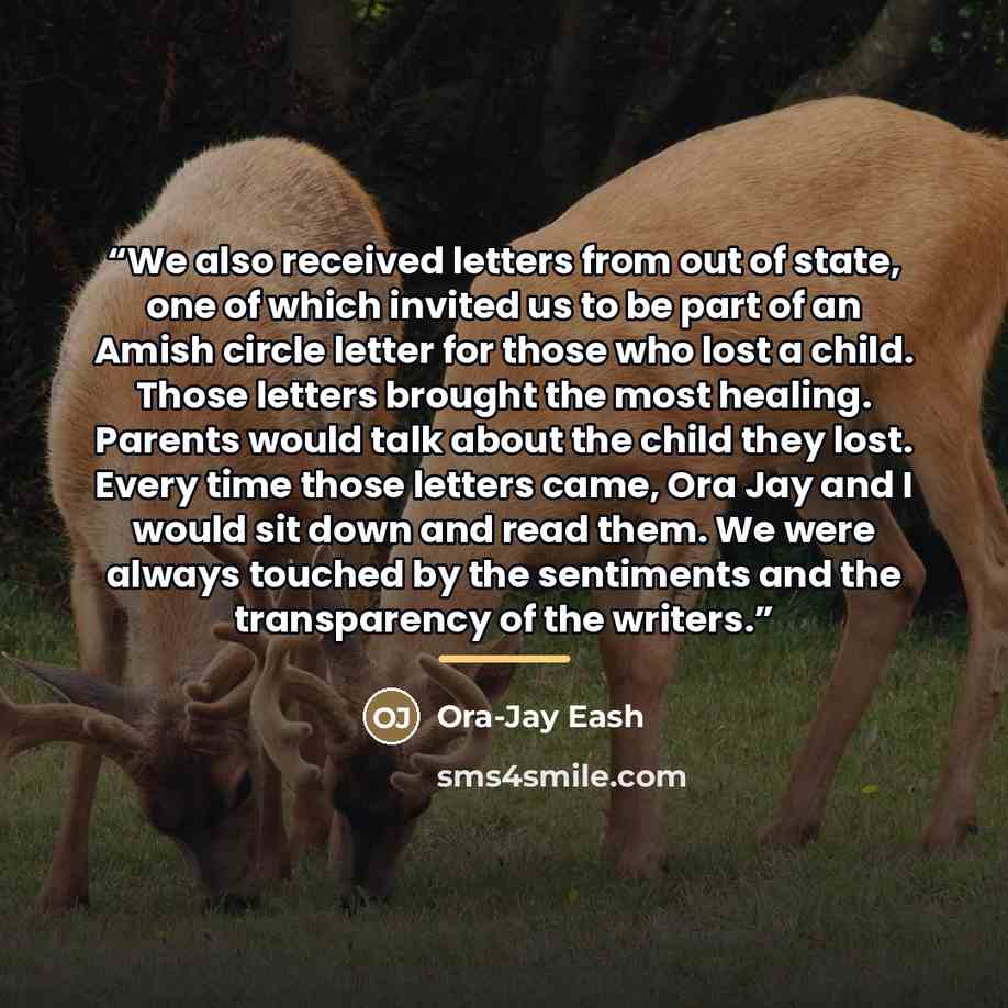 “We also received letters from out of state, one of which invited us to be part of an Amish circle letter for those who lost a child. Those letters brought the most healing. Parents would talk about the child they lost. Every time those letters came, Ora Jay and I would sit down and read them. We…” quote by Ora-Jay Eash