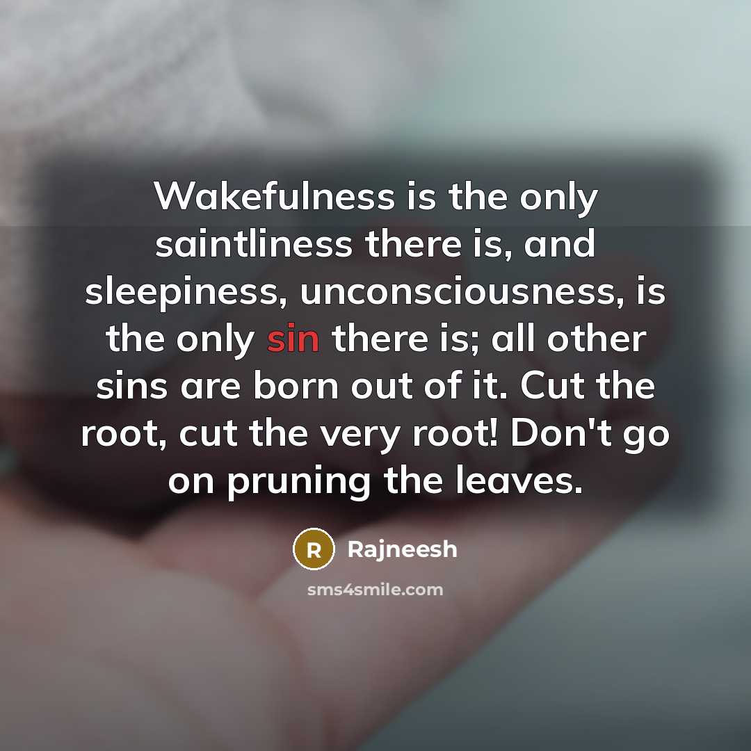 “Wakefulness is the only saintliness there is, and sleepiness, unconsciousness, is the only sin there is; all other sins are born out of it. Cut the root, cut the very root! Don't go on pruning the leaves.” quote by Rajneesh