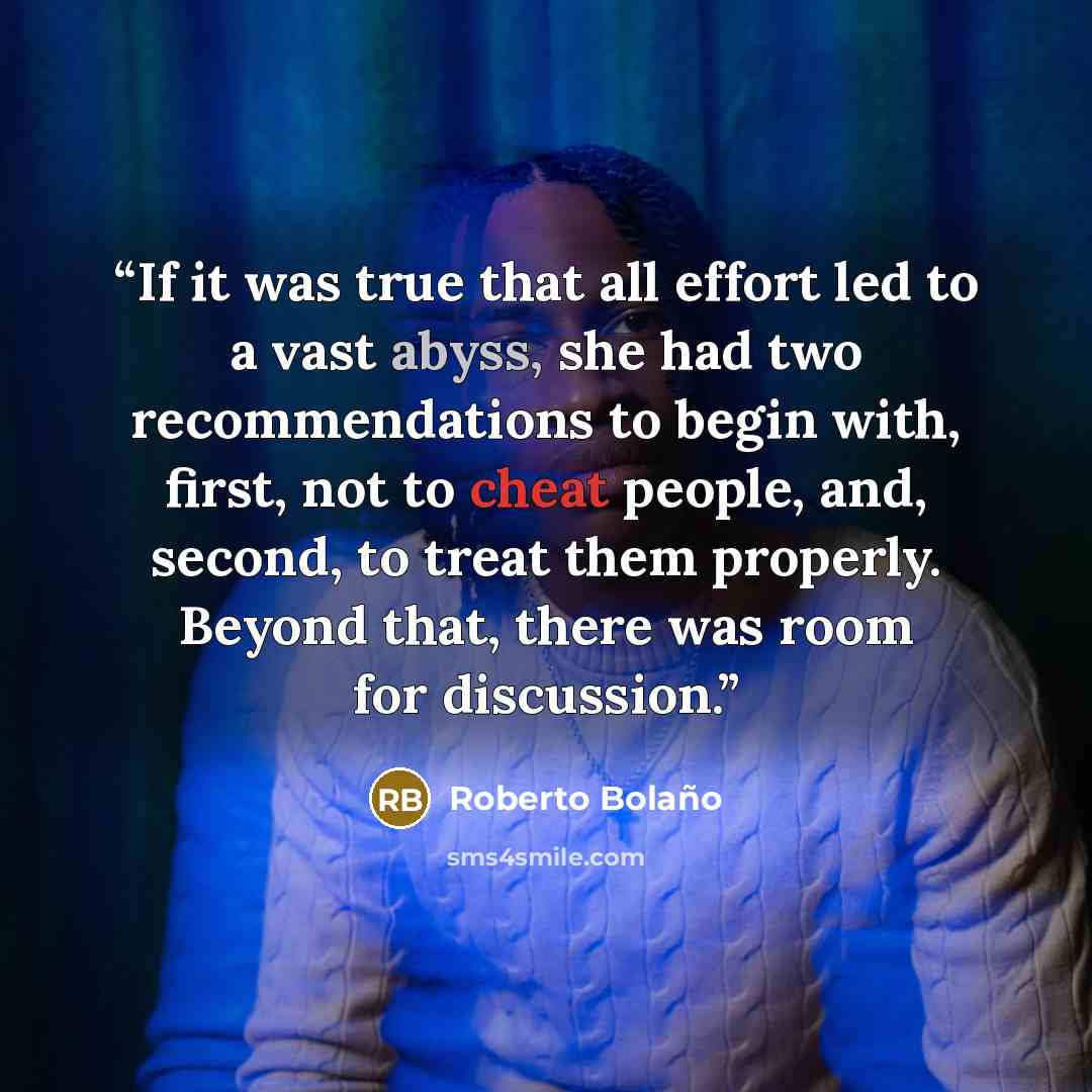 “If it was true that all effort led to a vast abyss, she had two recommendations to begin with, first, not to cheat people, and, second, to treat them properly. Beyond that, there was room for discussion.” quote by Roberto Bolaño