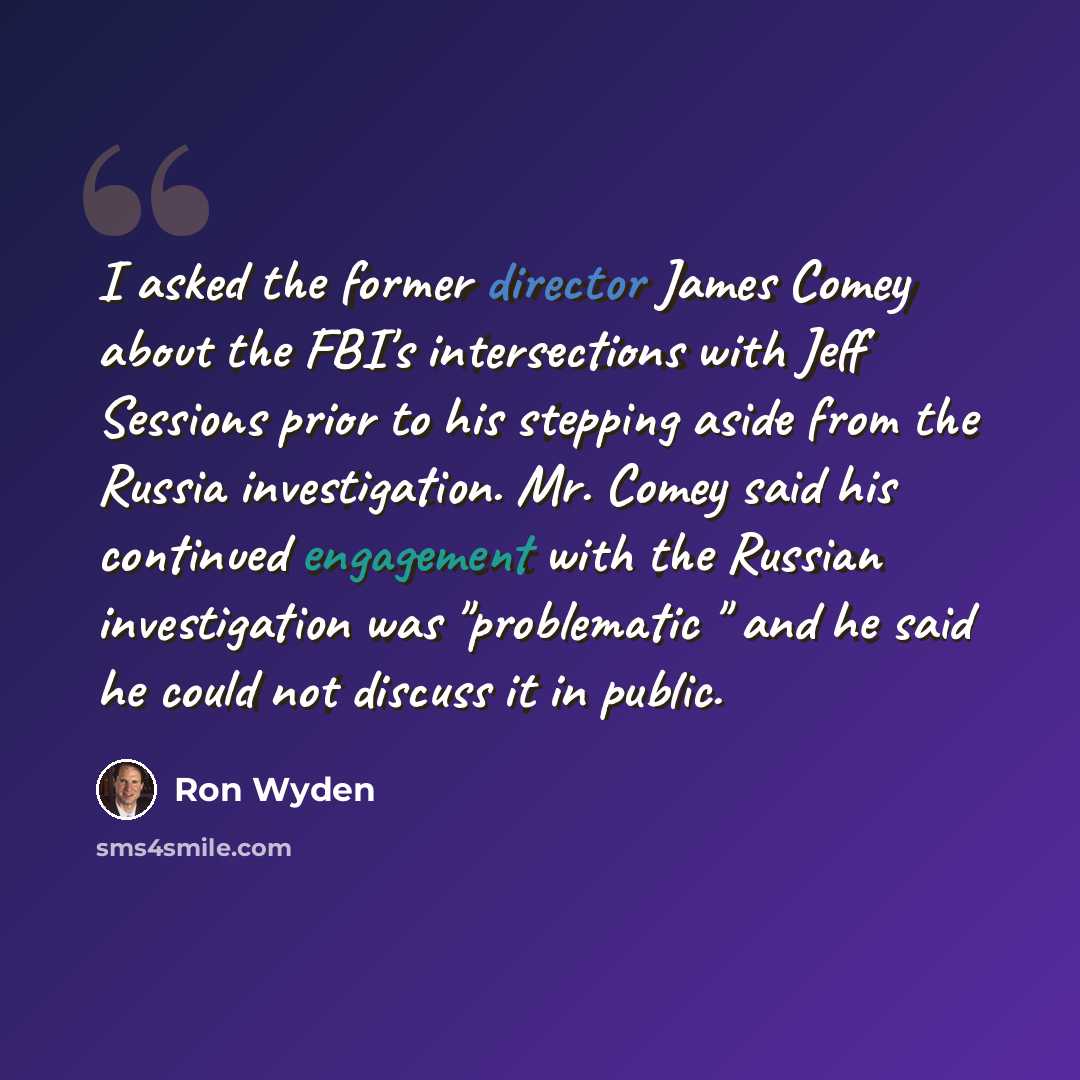 “I asked the former director James Comey about the FBI's intersections with Jeff Sessions prior to his stepping aside from the Russia investigation. Mr. Comey said his continued engagement with the Russian investigation was "problematic " and he said he could not discuss it in public.” quote by Ron Wyden