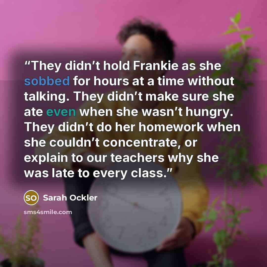 “They didn’t hold Frankie as she sobbed for hours at a time without talking. They didn’t make sure she ate even when she wasn’t hungry. They didn’t do her homework when she couldn’t concentrate, or explain to our teachers why she was late to every class.” quote by Sarah Ockler