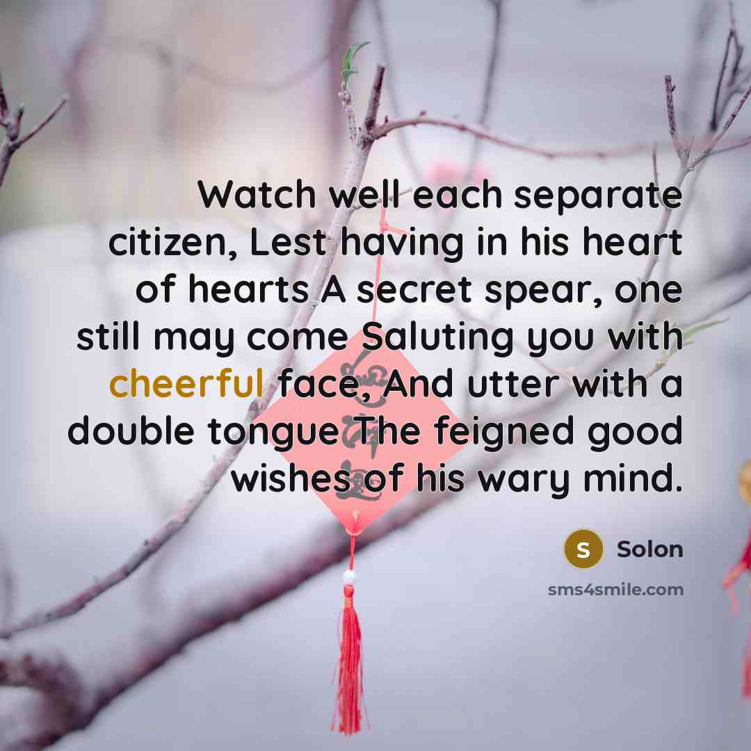 “Watch well each separate citizen, Lest having in his heart of hearts A secret spear, one still may come Saluting you with cheerful face, And utter with a double tongue The feigned good wishes of his wary mind.” quote by Solon