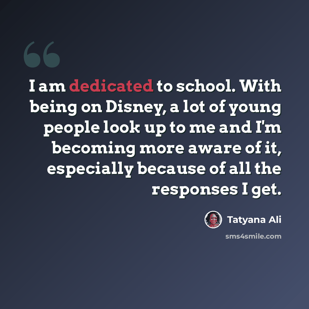 “I am dedicated to school. With being on Disney, a lot of young people look up to me and I'm becoming more aware of it, especially because of all the responses I get.” quote by Tatyana Ali
