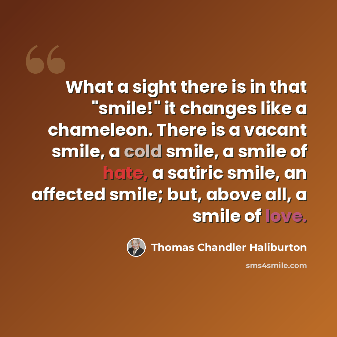 “What a sight there is in that "smile!" it changes like a chameleon. There is a vacant smile, a cold smile, a smile of hate, a satiric smile, an affected smile; but, above all, a smile of love.” quote by Thomas Chandler Haliburton