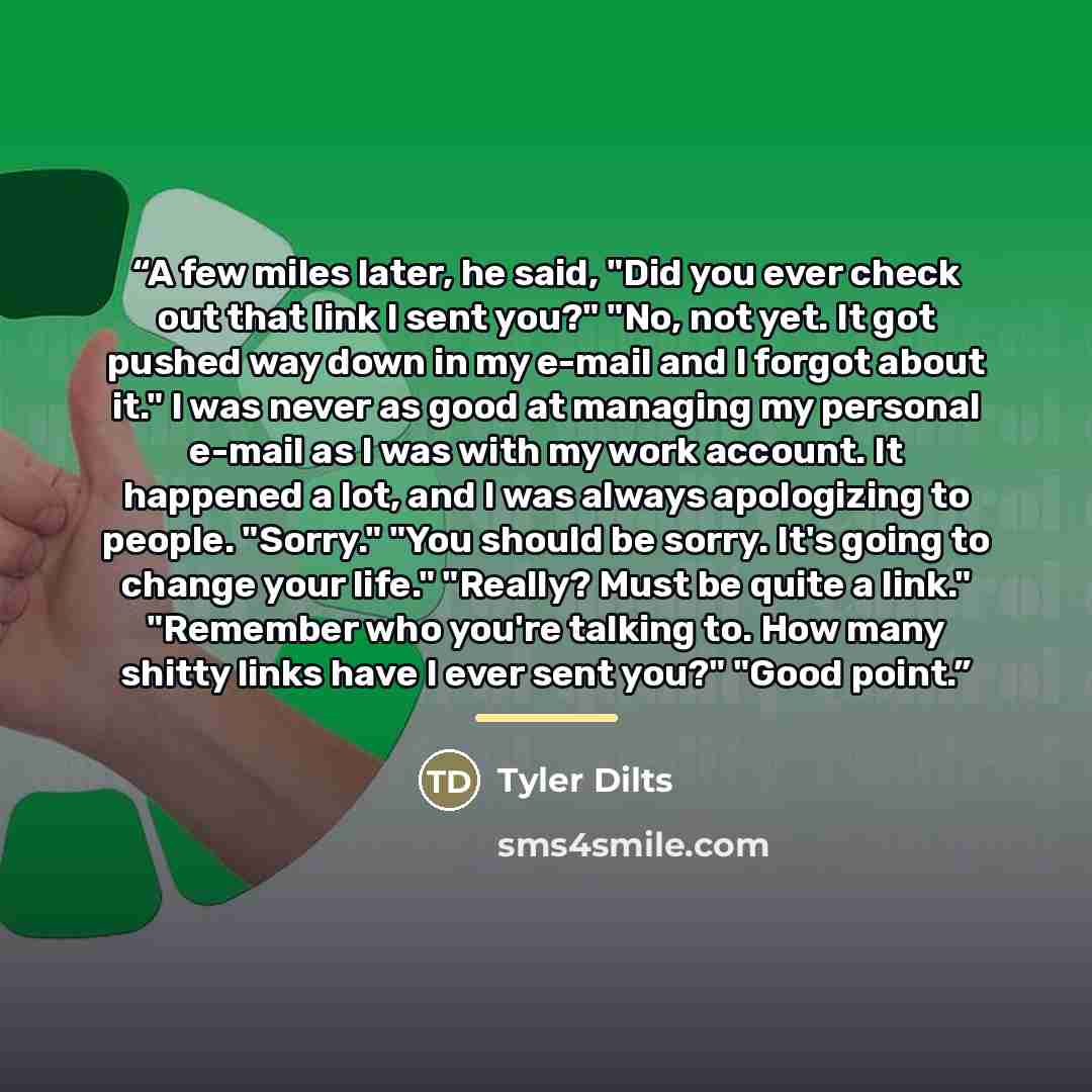 “A few miles later, he said, "Did you ever check out that link I sent you?" "No, not yet. It got pushed way down in my e-mail and I forgot about it." I was never as good at managing my personal e-mail as I was with my work account. It happened a lot, and I was always apologizing to people. "Sorry."…” quote by Tyler Dilts