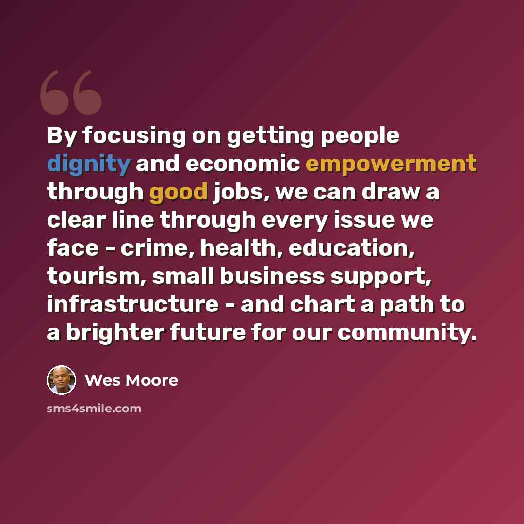 “By focusing on getting people dignity and economic empowerment through good jobs, we can draw a clear line through every issue we face - crime, health, education, tourism, small business support, infrastructure - and chart a path to a brighter future for our community.” quote by Wes Moore