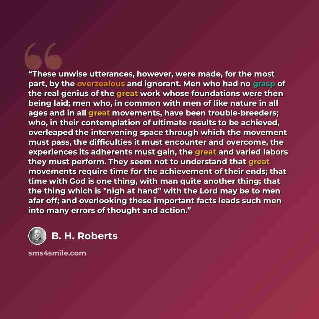 “These unwise utterances, however, were made, for the most part, by the overzealous and ignorant. Men who had no grasp of the real genius of the great work whose foundations were then being laid; men who, in common with men of like nature in all ages and in all great movements, have been…” quote by B. H. Roberts
