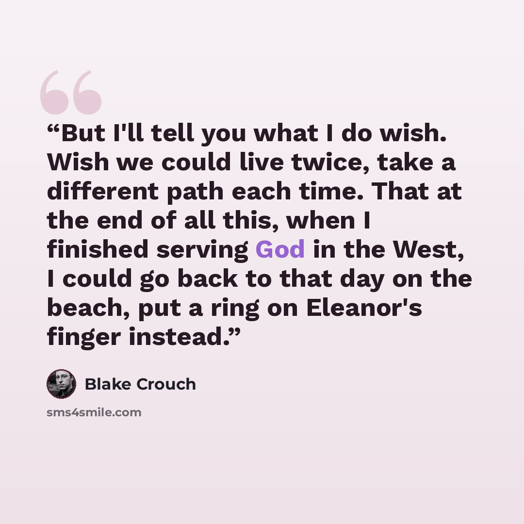 “But I'll tell you what I do wish. Wish we could live twice, take a different path each time. That at the end of all this, when I finished serving God in the West, I could go back to that day on the beach, put a ring on Eleanor's finger instead.” quote by Blake Crouch