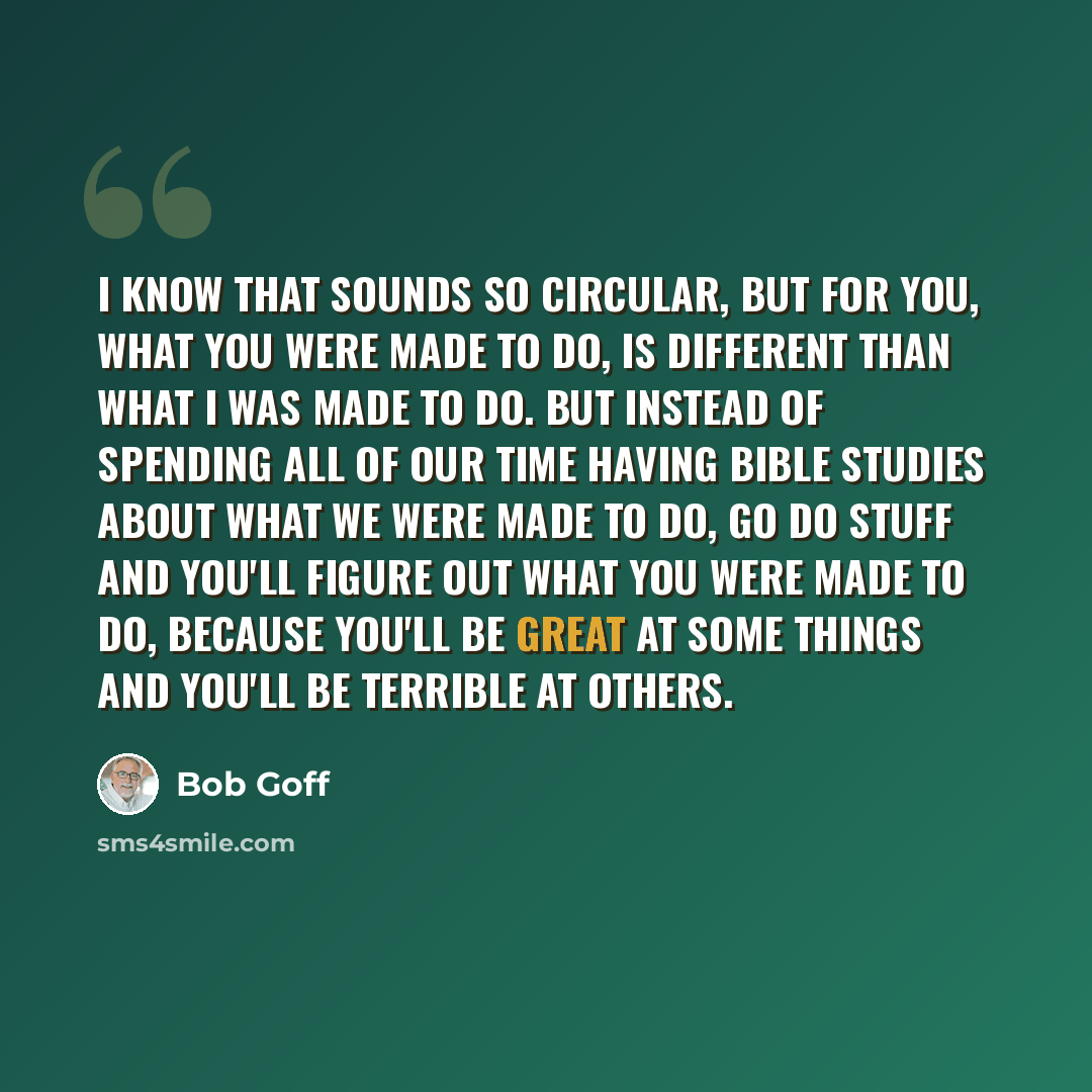 “I know that sounds so circular, but for you, what you were made to do, is different than what I was made to do. But instead of spending all of our time having Bible studies about what we were made to do, go do stuff and you'll figure out what you were made to do, because you'll be great at some…” quote by Bob Goff