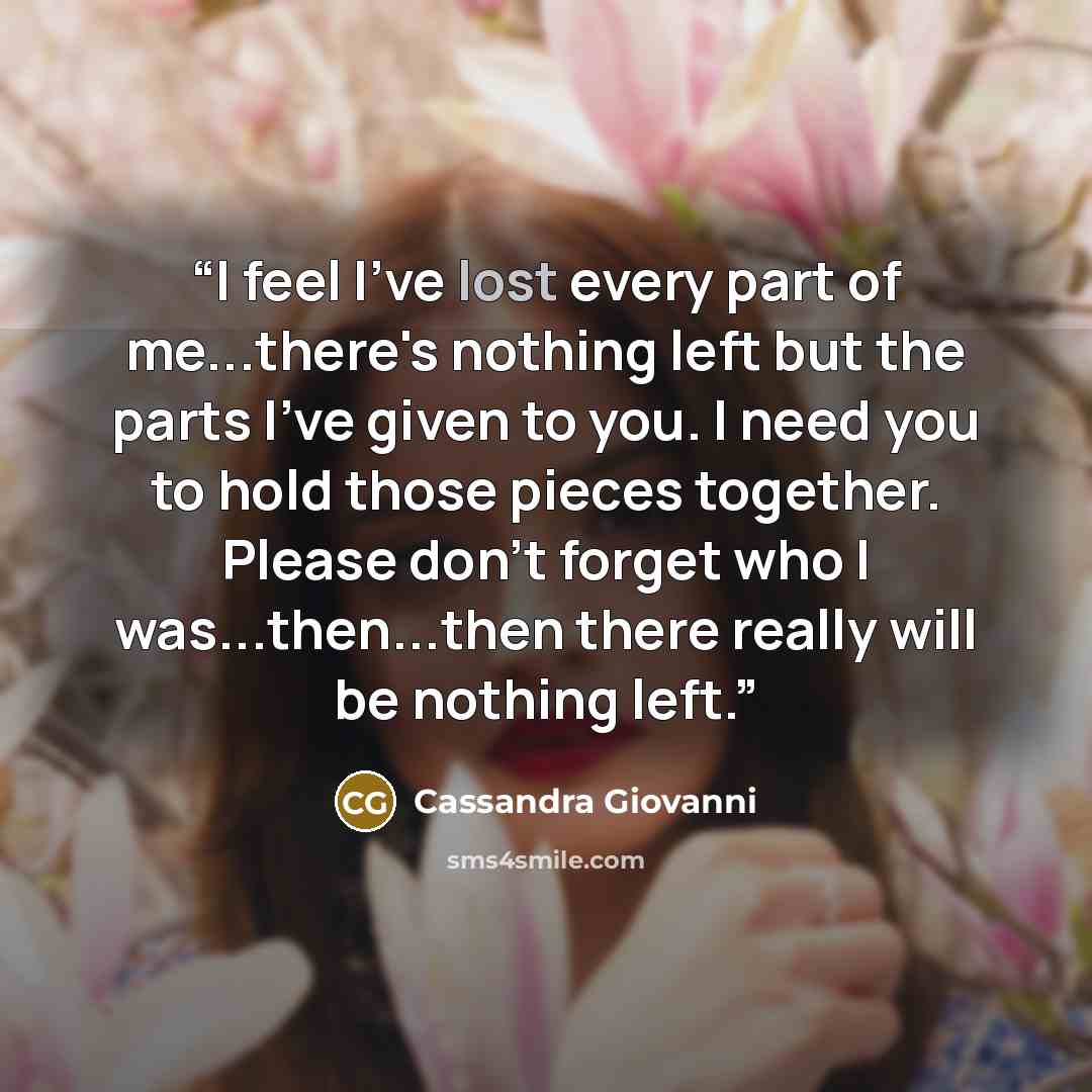 “I feel I've lost every part of me...there's nothing left but the parts I've given to you. I need you to hold those pieces together. Please don't forget who I was...then...then there really will be nothing left.” quote by Cassandra Giovanni