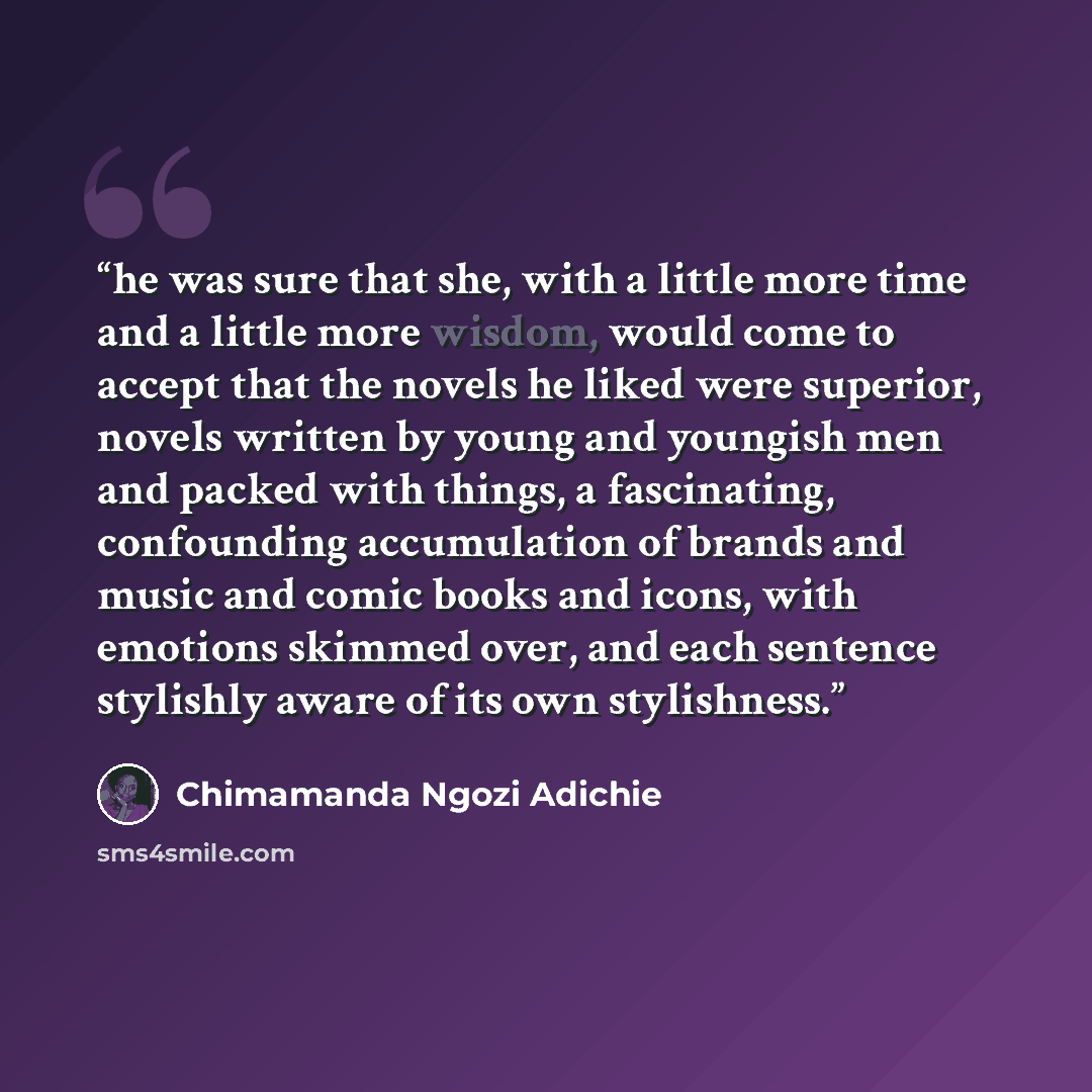“he was sure that she, with a little more time and a little more wisdom, would come to accept that the novels he liked were superior, novels written by young and youngish men and packed with things, a fascinating, confounding accumulation of brands and music and comic books and icons, with emotions…” quote by Chimamanda Ngozi Adichie